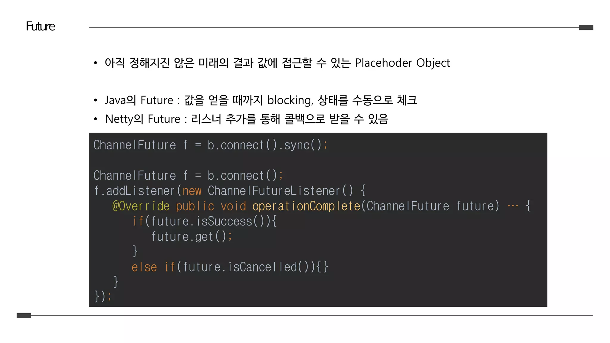 Future
• 아직 정해지진 않은 미래의 결과 값에 접근할 수 있는 Placehoder Object
• Java의 Future : 값을 얻을 때까지 blocking, 상태를 수동으로 체크
• Netty의 Future : 리스너 추가를 통해 콜백으로 받을 수 있음
ChannelFuture f = b.connect().sync();
ChannelFuture f = b.connect();
f.addListener(new ChannelFutureListener() {
@Override public void operationComplete(ChannelFuture future) … {
if(future.isSuccess()){
future.get();
}
else if(future.isCancelled()){}
}
});
 