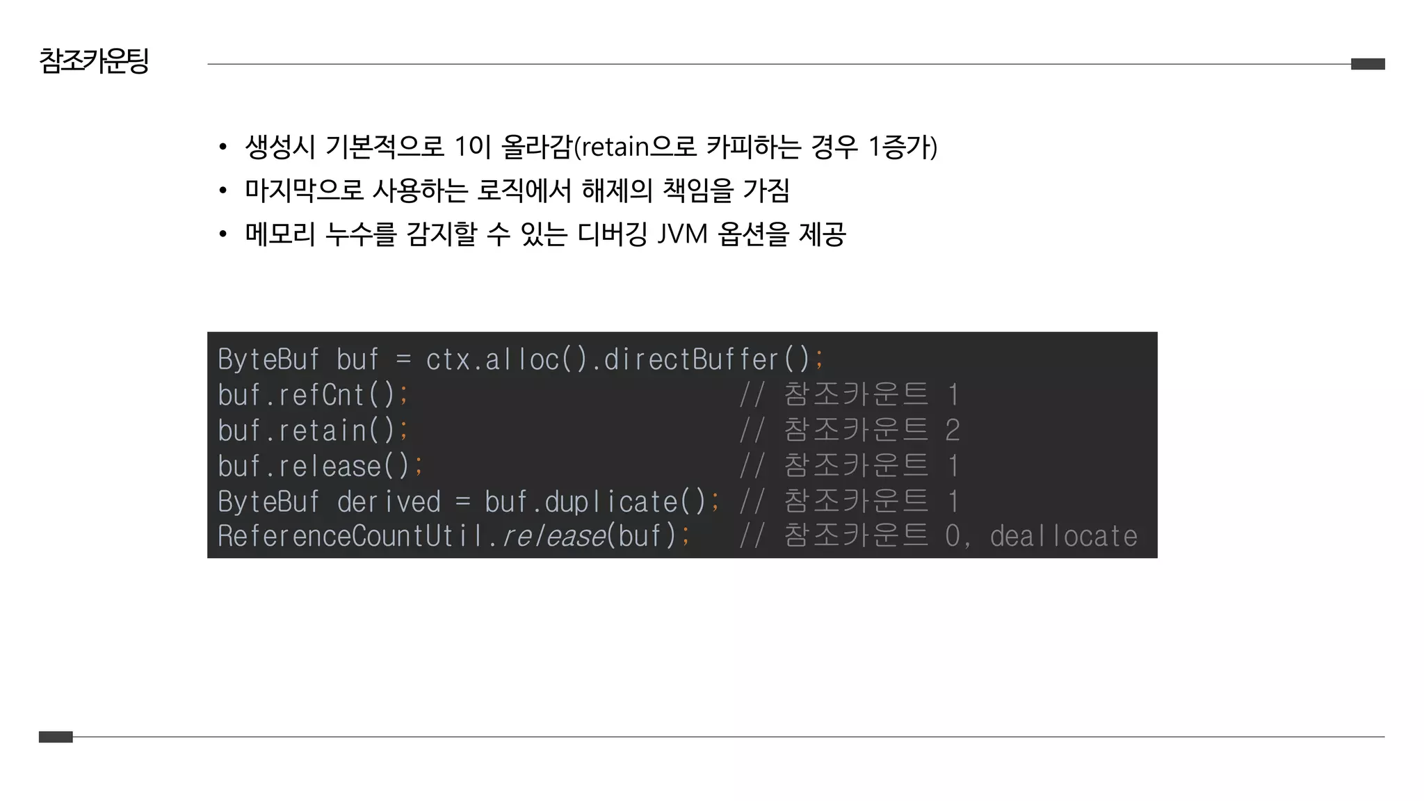 참조카운팅
• 생성시 기본적으로 1이 올라감(retain으로 카피하는 경우 1증가)
• 마지막으로 사용하는 로직에서 해제의 책임을 가짐
• 메모리 누수를 감지할 수 있는 디버깅 JVM 옵션을 제공
ByteBuf buf = ctx.alloc().directBuffer();
buf.refCnt(); // 참조카운트 1
buf.retain(); // 참조카운트 2
buf.release(); // 참조카운트 1
ByteBuf derived = buf.duplicate(); // 참조카운트 1
ReferenceCountUtil.release(buf); // 참조카운트 0, deallocate
 