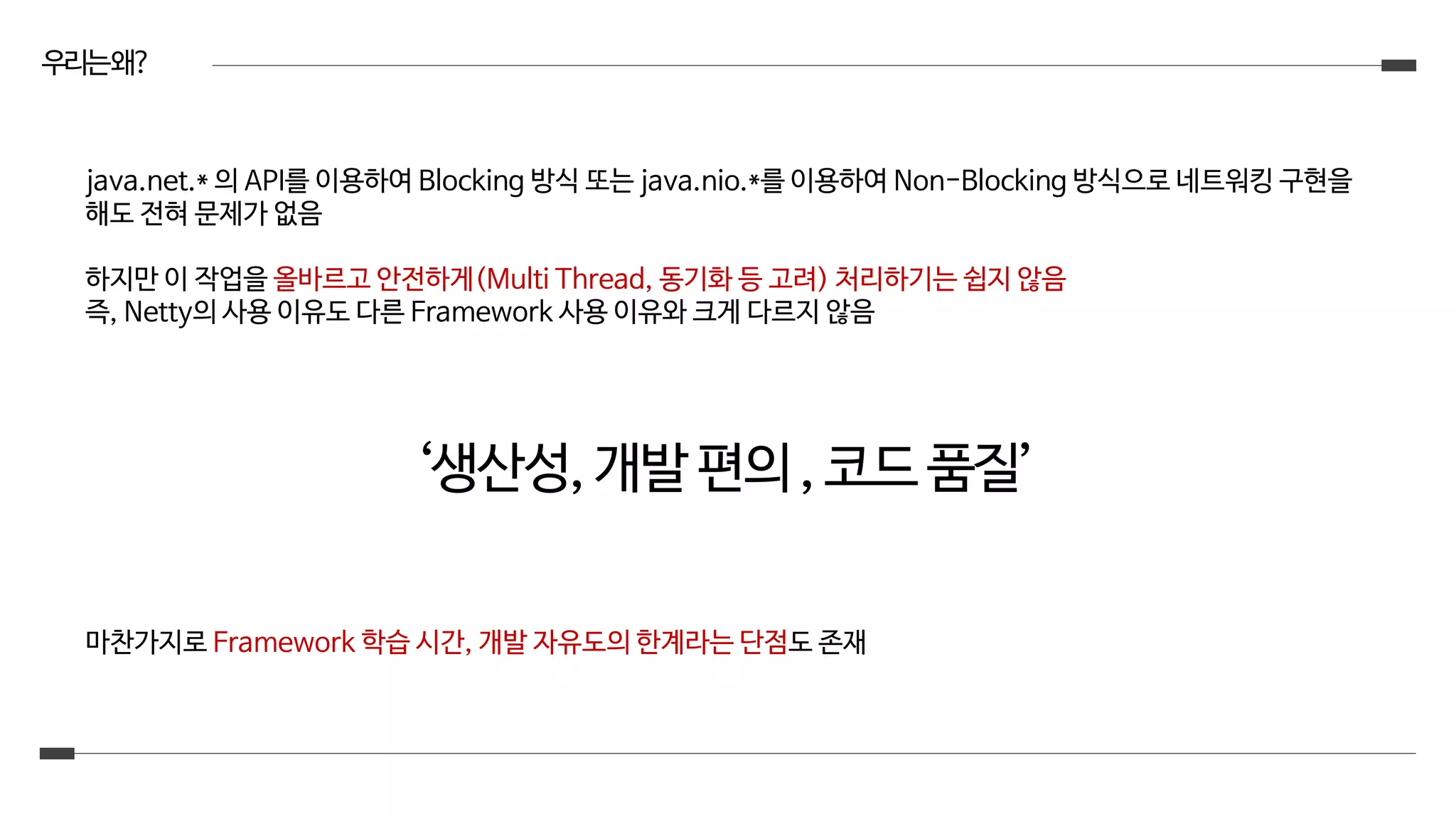 우리는왜?
java.net.* 의 API를 이용하여 Blocking 방식 또는 java.nio.*를 이용하여 Non-Blocking 방식으로 네트워킹 구현을
해도 전혀 문제가 없음
하지만 이 작업을 올바르고 안전하게(Multi Thread, 동기화 등 고려) 처리하기는 쉽지 않음
즉, Netty의 사용 이유도 다른 Framework 사용 이유와 크게 다르지 않음
‘생산성,개발편의,코드품질’
마찬가지로 Framework 학습 시간, 개발 자유도의 한계라는 단점도 존재
 