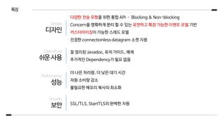 특징
다양한 전송 유형을 위한 통합 API – Blocking & Non-blocking
Concern을 명확하게 분리 할 수 있는 유연하고 확장 가능한 이벤트 모델 기반
커스터마이징이 가능한 스레드 모델
진정한 connectionless datagram 소켓 지원
잘 정리된 Javadoc, 유저 가이드, 예제
추가적인 Dependency가 필요 없음
더 나은 처리량, 더 낮은 대기 시간
자원 소비량 감소
불필요한 메모리 복사의 최소화
SSL/TLS, StartTLS의 완벽한 지원
Design
디자인
Easeofuse
쉬운사용
Performance
성능
Security
보안
 