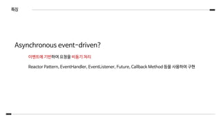 특징
Asynchronous event-driven?
이벤트에 기반하여 요청을 비동기 처리
Reactor Pattern, EventHandler, EventListener, Future, Callback Method 등을 사용하여 구현
 