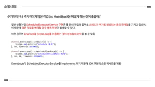 스레딩모델
일반 상황처럼 ScheduledExecutorService 구현은 풀 관리 작업의 일부로 스레드가 추가로 생성되는 등의 한계점을 가지고 있으며,
이 때문에 많은 작업을 예약할 경우 병목 현상이 발생할 수 있다.
이런 경우엔 Channel의 EventLoop를 이용하는 것이 성능상의 이익을 볼 수 있음
EventLoop가 ScheduledExecutorService를 implements 하기 때문에 JDK 구현의 모든 메서드를 제공
주기적이거나주기적이지않은작업(ex,HeartBeat)은어떻게하는것이좋을까?
 