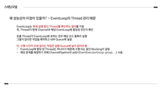 스레딩모델
EventLoop는 현재 실행 중인 Thread를 확인하는 절차를 거침
즉, Thread가 현재 Channel과 해당 EventLoop에 할당된 것인지 확인
호출 Thread가 EventLoop에 속하는 경우 해당 코드 블록이 실행
그렇지 않다면 작업을 예약하고 내부 Queue에 넣음
단, 수행 시간이 오래 걸리는 작업은 실행 Queue에 넣지 않아야 함
- EventLoop에 할당 된 Thread는 하나이기 때문에 수행 되는 동안 Blocking이 걸림
- 해당 문제를 해결하기 위해 ChannelPipeline의 add*(EventExecutorGroup group, …) 사용
왜 성능상의 이점이 있을까? - EventLoop의 Thread 관리 때문
 