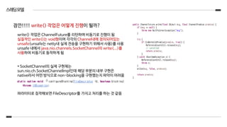 스레딩모델
write() 작업은 ChannelFuture를 리턴하며 비동기로 진행이 됨
실질적인 write()는 void형이며 각각의 Channel내에 정의되어있는
unsafe(unsafe는 netty내 실제 전송을 구현하기 위해서 사용)를 사용
unsafe 내에서 java.nio.channels.SocketChannel의 write(...)를
사용하여 비동기로 동작하게 됨
* SocketChannel의 실제 구현체는
sun.nio.ch.SocketChannelImpl인데 해당 부분의 내부 구현은
native라서 어떤 방식으로 non-blocking을 구현했는지 파악이 어려움
파라미터로 짐작해보면 FileDescriptor를 가지고 처리를 하는 것 같음
잠깐!!!! write() 작업은 어떻게 진행이 될까?
 