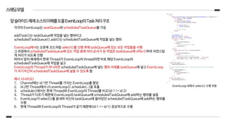 스레딩모델
각각의 EventLoop는 taskQueue와 scheduledTaskQueue를 가짐
addTask()는 taskQueue에 작업을 넣는 행위이고
scheduledTaskQueue().add()는 scheduledTaskQueue에 작업을 넣는 행위
EventLoop에서는 오른쪽 코드처럼 select()를 진행 후에 taskQueue에 있는 모든 작업들을 수행
그 과정에서 scheduledTaskQueue에 있는 작업 중에 처리 순서가 된 작업은 taskQueue에 offer()하여 자연스럽
게 처리가 되도록 진행
따라서 앞의 예제에서 현재 Thread가 EventLoop의 thread라면 바로 해당 EventLoop의
scheduledTaskQueue에 작업을 넣고
EventLoop의 Thread가 아니라면 scheduledTaskQueue에 넣는 행위 자체를 taskQueue에 넣고 EventLoop
가 자기자신의 scheduledTaskQueue에 넣을 수 있도록 함
예시 시나리오)
1. Channel에는 id 1번 Thread를 가지는 EventLoop를 할당
2. id 2번 Thread에서 ch.eventLoop().schedule(..)을 호출
3. schedule()에서는 현재 Thread와 EventLoop의 Thread를 비교(id 1 != id 2)
4. Thread가 다르기 때문에 EventLoop의 taskQueue에 scheduledTaskQueue에 add하는 행위를 넣음
5. EventLoop가 select()를 끝내며 자신의 taskQueue에 들어있던 scheduledTaskQueue에 add하는 행위를
수행
6. 현재 Thread와 EventLoop의 Thread가 같기 때문에(id 1 == id 1) 정상적으로 수행
앞슬라이드예제소스의이해를도울EventLoop의Task처리구조
EventLoop 내에서 select() 수행 부분
 