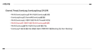 스레딩모델
- 하나의 EventLoopGroup은 하나 이상의 EventLoop를 포함
- EventLoopGroup은 Channel에 EventLoop를 할당
- 하나의 EventLoop는 수명주기 동안 하나의 Thread로 바인딩
- 하나의 Channel은 수명주기 동안 하나의 EventLoop에 등록
- 하나의 EventLoop를 하나 이상의 Channel로 할당 가능
- EventLoop가 생성 및 할당 되는 방법은 전송의 구현에 따라 다름(Blocking 또는 Non-Blocking)
Channel,Thread,EventLoop,EventLoopGroup간의관계
 
