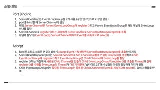 스레딩모델
1. ServerBootstrap은 EventLoopGroup을 2개 사용.(같은 인스턴스여도 상관 없음)
2. port를 bind할 때 ServerChannel이 생성
3. 해당 ServerChannel은 Parent EventLoopGroup에 register()되고 Parent EventLoopGroup은 해당 채널에 EventLoop
하나를 할당
4. ServerChannel을 register()하는 과정에서 EventHandler로 ServerBootstrapAcceptor를 등록
5. 채널에 할당 된 EventLoop는 ServerChannel에서의 Event를 지속적으로 select()
Port Binding
1. bind된 포트로 새로운 연결이 발생=>Accept Event가 발생하면 ServerBootstrapAcceptor를 호출하여 처리
2. ServerBootstrapAcceptor는 ServerChannel의 Child Channel(새롭게 연결된 Channel)을 생성하여 Child
EventLoopGroup에 register()하고 EventLoopGroup은 Child Channel에 EventLoop를 할당
3. register()하는 과정에서 새로운 Child Channel을 만들어 Child EventLoopGroup의 register()를 호출한 Thread와 실제
register()를 수행할 EventLoop의 Thread가 다르기 때문에 ‘슬라이드 23’에서 설명한 과정과 동일하게 처리가 진행
4. Child EventLoopGroup에서 할당된 EventLoop는 등록된 Child Channel의 Event를 지속적으로 select(). 앞의 과정들을 반
복
Accept
 