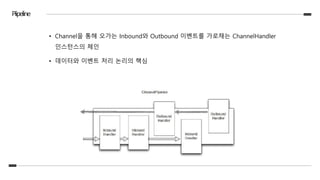 Piipeline
• Channel을 통해 오가는 Inbound와 Outbound 이벤트를 가로채는 ChannelHandler
인스턴스의 체인
• 데이터와 이벤트 처리 논리의 핵심
 