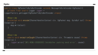 Piipeline
public class DgPacketToByteBufEncoder extends MessageToByteEncoder<DgPacket>{
private final static Logger logger =
LoggerFactory.getLogger(DgPacketToByteBufEncoder.class);
@Override
protected void encode(ChannelHandlerContext ctx, DgPacket msg, ByteBuf out) throws
Exception {
msg.write(out);
}
@Override
public void exceptionCaught(ChannelHandlerContext ctx, Throwable cause) throws
Exception {
logger.error("[MFJ-WSMJ-00080000] DataGather packing send error", cause);
}
}
 