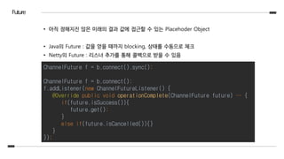 Future
• 아직 정해지진 않은 미래의 결과 값에 접근할 수 있는 Placehoder Object
• Java의 Future : 값을 얻을 때까지 blocking, 상태를 수동으로 체크
• Netty의 Future : 리스너 추가를 통해 콜백으로 받을 수 있음
ChannelFuture f = b.connect().sync();
ChannelFuture f = b.connect();
f.addListener(new ChannelFutureListener() {
@Override public void operationComplete(ChannelFuture future) … {
if(future.isSuccess()){
future.get();
}
else if(future.isCancelled()){}
}
});
 