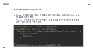 Promise
• Future의 일반화, Writable Futrue
• Future : 다른데서 하는 행위 - 그 행위에 대한 실제 결과 - 미리 받은 Future - 실
제 결과를 이용한 행동
• Promise : 다른데서 하는 행위가 빠졌고 - 실제 결과를 돌려주는 타이밍을 스스로
결정 - 실제 결과를 이용한 행동
ChannelPromise p = ctx.channel().newPromise();
p.addListener(new ChannelFutureListener() {
@Override public void operationComplete(ChannelFuture future) … {
if(future.isSuccess()){
future.get();
}
}
});
p.setSuccess(); p.setFailure(new Exception(""));
 