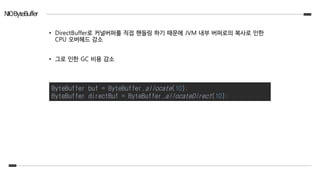 NIOByteBuffer
• DirectBuffer로 커널버퍼를 직접 핸들링 하기 때문에 JVM 내부 버퍼로의 복사로 인한
CPU 오버헤드 감소
• 그로 인한 GC 비용 감소
ByteBuffer buf = ByteBuffer.allocate(10);
ByteBuffer directBuf = ByteBuffer.allocateDirect(10);
 