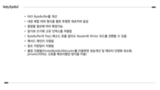 NettyByteBuf
• NIO ByteBuffer를 개선
• 내장 복합 버퍼 형식을 통한 투명한 제로카피 달성
• 용량을 필요에 따라 확장가능
• 읽기와 쓰기에 고유 인덱스를 적용함
• ByteBuffer의 flip() 메소드 호출 없이도 Reader와 Writer 모드를 전환할 수 있음
• 메서드 체인이 지원됨
• 참조 카운팅이 지원됨
• 풀링 지원됨(PooledByteBufAllocator를 이용하면 성능개선 및 메모리 단편화 최소화,
jemalloc이라는 고효율 메모리할당 방식을 이용)
 