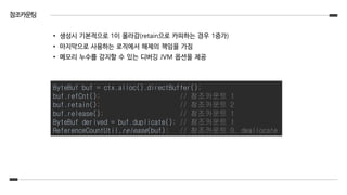참조카운팅
• 생성시 기본적으로 1이 올라감(retain으로 카피하는 경우 1증가)
• 마지막으로 사용하는 로직에서 해제의 책임을 가짐
• 메모리 누수를 감지할 수 있는 디버깅 JVM 옵션을 제공
ByteBuf buf = ctx.alloc().directBuffer();
buf.refCnt(); // 참조카운트 1
buf.retain(); // 참조카운트 2
buf.release(); // 참조카운트 1
ByteBuf derived = buf.duplicate(); // 참조카운트 1
ReferenceCountUtil.release(buf); // 참조카운트 0, deallocate
 