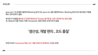 우리는왜?
java.net.* 의 API를 이용하여 Blocking 방식 또는 java.nio.*를 이용하여 Non-Blocking 방식으로 네트워킹 구현을
해도 전혀 문제가 없음
하지만 이 작업을 올바르고 안전하게(Multi Thread, 동기화 등 고려) 처리하기는 쉽지 않음
즉, Netty의 사용 이유도 다른 Framework 사용 이유와 크게 다르지 않음
‘생산성,개발편의,코드품질’
마찬가지로 Framework 학습 시간, 개발 자유도의 한계라는 단점도 존재
 