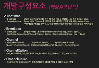 ✔ Bootstrap
• Bootstrap : Client-side Channel를 생성 해 주고 새로운 연결을 시도 하는 Helper Class
• ServerBootstrap : Server-side Channel를 생성 해 주고 새로운 연결을 시도 하는 Helper Class
부모채널은 연결을 받아주고, 성공적으로 bound 되어진 client연결은 자식채널임
✔ EventLoop
•EventLoop : SingleThread Channel Seletor (OioEventLoop, Nio…, Epoll..)
•EventLoopGroup : MultiThread Channel Seletor (OioEvnetLoopGroup, Nio…, Epoll…)
✔ Channel
•NioSocketChannel, OioSocketChannel, EpollSocketChannel
NioServerSocketChannel, OioServerSocketChannel, EpollServerSocketChannel
✔ ChannelOption
•SO_KEEPALIVE, SO_SNDBUF, SO_RCVBUF, SO_TIMEOUT, SO_BACKLOG….
✔ ChannelFuture
• Channel I/O Operations이 완료 되었을 때 결과를 받을 수 있는 Future 객체
개발구성요소 (핵심컴포넌트)
 
