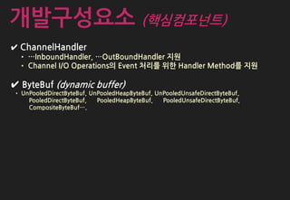 ✔ ChannelHandler
• …InboundHandler, …OutBoundHandler 지원
• Channel I/O Operations의 Event 처리를 위한 Handler Method를 지원
✔ ByteBuf (dynamic buffer)
• UnPooledDirectByteBuf, UnPooledHeapByteBuf, UnPooledUnsafeDirectByteBuf,
PooledDirectByteBuf, PooledHeapByteBuf, PooledUnsafeDirectByteBuf,
CompositeByteBuf….
개발구성요소 (핵심컴포넌트)
 