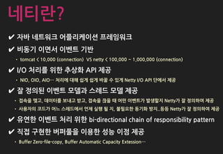 ✔ 자바 네트워크 어플리케이션 프레임워크
✔ 비동기 이면서 이벤트 기반
• tomcat < 10,000 (connection) VS netty < 100,000 ~ 1,000,000 (connection)
✔ I/O 처리를 위한 추상화 API 제공
• NIO, OIO, AIO… 처리에 대해 쉽게 쉽게 바꿀 수 있게 Netty I/O API 단에서 제공
✔ 잘 정의된 이벤트 모델과 스레드 모델 제공
• 접속을 맺고, 데이터를 보내고 받고, 접속을 끊을 때 어떤 이벤트가 발생할지 Netty가 잘 정의하여 제공
• 사용자의 코드가 어느 스레드에서 언제 실행 될 지, 불필요한 동기화 방지..등등 Netty가 잘 정의하여 제공
✔ 유연한 이벤트 처리 위한 bi-directional chain of responsibility pattern
✔ 직접 구현한 버퍼풀을 이용한 성능 이점 제공
• Buffer Zero-file-copy, Buffer Automatic Capacity Extession…
네티란?
 