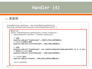  実装例
ServerBootstrap bootstrap = new ServerBootstrap(factory);
bootstrap.setPipelineFactory(new ChannelPipelineFactory() {
@Override
public ChannelPipeline getPipeline() throws Exception {
ChannelPipeline pipeline = Channels.pipeline();
// 送信
pipeline.addLast("frameEncoder", LENGTH_FIELD_PREPENDER);
// UserInfoを電文に変換
pipeline.addLast("userInfoEncoder", USER_INFO_ENCODER);
// 受信
pipeline.addLast("frameDecoder", new LengthFieldBasedFrameDecoder(8192, 0, 4, 0, 4));
// 電文をUserInfoに変換。
pipeline.addLast("userInfoDecoder", USER_INFO_DECODER);
// ハンドラー追加
pipeline.addLast("handler", USER_INFO_SERVER_HANDLER);
return pipeline;
}
});
 