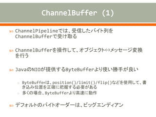 ChannelPipelineでは、受信したバイト列を
ChannelBufferで受け取る
 ChannelBufferを操作して、オブジェクト⇔メッセージ変換
を行う
 JavaのNIOが提供するByteBufferより使い勝手が良い
o ByteBuffeｒは、position()/limit()/flip()などを使用して、書
き込み位置を正確に把握する必要がある
o 多くの場合、ByteBufferより高速に動作
 デフォルトのバイトオーダーは、ビッグエンディアン
 