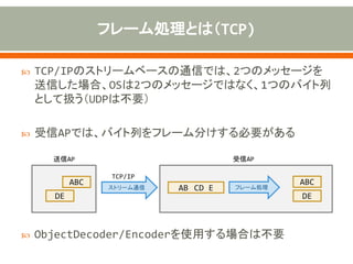  TCP/IPのストリームベースの通信では、2つのメッセージを
送信した場合、OSは2つのメッセージではなく、1つのバイト列
として扱う（UDPは不要）
 受信APでは、バイト列をフレーム分けする必要がある
 ObjectDecoder/Encoderを使用する場合は不要
ABC
DE
ストリーム通信 AB CD E
ABC
DE
フレーム処理
送信AP 受信AP
TCP/IP
 