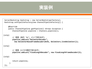ServerBootstrap bootstrap = new ServerBootstrap(factory);
bootstrap.setPipelineFactory(new ChannelPipelineFactory() {
@Override
public ChannelPipeline getPipeline() throws Exception {
ChannelPipeline pipeline = Channels.pipeline();
(snip)
// 受信 (改行 ‘¥r’, ¥’n’で切り出す)
pipeline.addLast("DelimiterDecoder",
new DelimiterBasedFrameDecoder(8192, Delimiters.lineDelimiter());
(snip)
// 受信 (3バイト固定で切り出す)
pipeline.addLast("FixedLengthDecoder", new FixedLengthFrameDecoder(3);
(snip)
return pipeline;
}
});
 