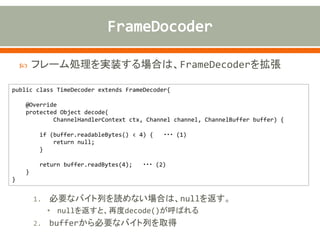  フレーム処理を実装する場合は、FrameDecoderを拡張
1. 必要なバイト列を読めない場合は、nullを返す。
• nullを返すと、再度decode()が呼ばれる
2. bufferから必要なバイト列を取得
public class TimeDecoder extends FrameDecoder{
@Override
protected Object decode(
ChannelHandlerContext ctx, Channel channel, ChannelBuffer buffer) {
if (buffer.readableBytes() < 4) { ・・・ (1)
return null;
}
return buffer.readBytes(4); ・・・ (2)
}
}
 