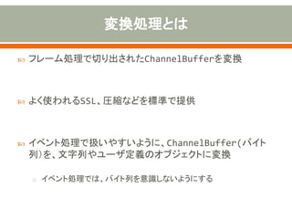  フレーム処理で切り出されたChannelBufferを変換
 よく使われるSSL、圧縮などを標準で提供
 イベント処理で扱いやすいように、ChannelBuffer(バイト
列）を、文字列やユーザ定義のオブジェクトに変換
o イベント処理では、バイト列を意識しないようにする
 