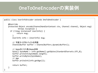 public class UserInfoEncoder extends OneToOneEncoder {
@Override
protected Object encode(ChannelHandlerContext ctx, Channel channel, Object msg)
throws Exception {
if (!(msg instanceof UserInfo)) {
return msg;
}
UserInfo info = (UserInfo) msg;
// 可変サイズのバッファを用意
ChannelBuffer buffer = ChannelBuffers.dynamicBuffer();
// Nameのバイト長とName本体
byte[] byteName = info.getName().getBytes(StandardCharsets.UTF_8);
buffer.writeInt(byteName.length);
buffer.writeBytes(byteName);
// Age
buffer.writeInt(info.getAge());
return buffer;
}
}
 