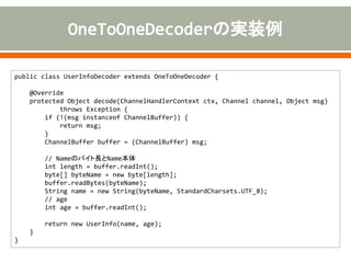 public class UserInfoDecoder extends OneToOneDecoder {
@Override
protected Object decode(ChannelHandlerContext ctx, Channel channel, Object msg)
throws Exception {
if (!(msg instanceof ChannelBuffer)) {
return msg;
}
ChannelBuffer buffer = (ChannelBuffer) msg;
// Nameのバイト長とName本体
int length = buffer.readInt();
byte[] byteName = new byte[length];
buffer.readBytes(byteName);
String name = new String(byteName, StandardCharsets.UTF_8);
// age
int age = buffer.readInt();
return new UserInfo(name, age);
}
}
 