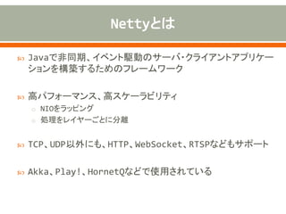  Javaで非同期、イベント駆動のサーバ・クライアントアプリケー
ションを構築するためのフレームワーク
 高パフォーマンス、高スケーラビリティ
o NIOをラッピング
o 処理をレイヤーごとに分離
 TCP、UDP以外にも、HTTP、WebSocket、RTSPなどもサポート
 Akka、Play!、HornetQなどで使用されている
 