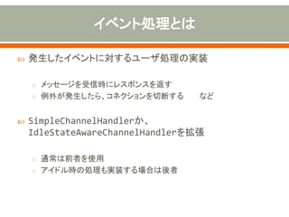  発生したイベントに対するユーザ処理の実装
o メッセージを受信時にレスポンスを返す
o 例外が発生したら、コネクションを切断する など
 SimpleChannelHandlerか、
IdleStateAwareChannelHandlerを拡張
o 通常は前者を使用
o アイドル時の処理も実装する場合は後者
 