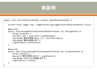 public class UserInfoServerHandler extends SimpleChannelHandler {
private final Logger log = LoggerFactory.getLogger(UserInfoServerHandler.class);
@Override
public void messageReceived(ChannelHandlerContext ctx, MessageEvent e)
throws Exception {
UserInfo info = (UserInfo) e.getMessage();
log.debug("電文を受信しました {}", info.toString());
log.debug("電文を送信します");
e.getChannel().write(info);
}
@Override
public void exceptionCaught(ChannelHandlerContext ctx, ExceptionEvent e)
throws Exception {
log.warn("例外が発生しました", e.getCause());
log.debug("コネクションを切断します");
e.getChannel().close();
}
}
 