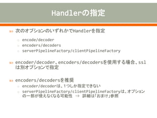  次のオプションのいずれかでHandlerを指定
o encode/decoder
o encoders/decoders
o serverPipelineFactory/clientPipelineFactory
 encoder/decoder、encoders/decodersを使用する場合、ssl
は別オプションで指定
 encoders/decodersを推奨
o encoder/decoderは、１つしか指定できない
o serverPipelineFactory/clientPipelineFactoryは、オプション
の一部が使えなくなる可能性 ⇒ 詳細は「おまけ」参照
 
