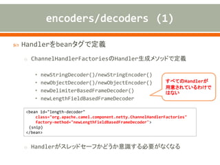  Handlerをbeanタグで定義
o ChannelHandlerFactoriesのHandler生成メソッドで定義
• newStringDecoder()/newStringEncoder()
• newObjectDecoder()/newObjectEncoder()
• newDelimiterBasedFrameDecoder()
• newLengthFieldBasedFrameDecoder
o Handlerがスレッドセーフかどうか意識する必要がなくなる
<bean id="length-decoder"
class="org.apache.camel.component.netty.ChannelHandlerFactories"
factory-method="newLengthFieldBasedFrameDecoder">
(snip)
</bean>
すべてのHandlerが
用意されているわけで
はない
 