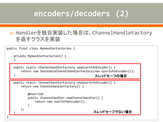  Handlerを独自実装した場合は、ChannelHandleFactory
を返すクラスを実装
public final class MyHandlerFactories {
private MyHandlerFactories() {
}
public static ChannelHandlerFactory newUserInfoEncoder() {
return new ShareableChannelHandlerFactory(new UserInfoEncoder());
}
public static ChannelHandlerFactory newUserInfoEncoder() {
return new ChannelHandlerFactory() {
@Override
public ChannelHandler newChannelHandler() {
return new UserInfoEncoder();
}
};
}
}
スレッドセーフの場合
スレッドセーフでない場合
 