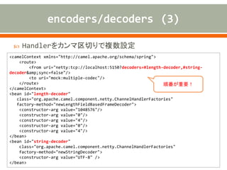  Handlerをカンマ区切りで複数設定
<camelContext xmlns="http://camel.apache.org/schema/spring">
<route>
<from uri="netty:tcp://localhost:5150?decoders=#length-decoder,#string-
decoder&amp;sync=false"/>
<to uri="mock:multiple-codec"/>
</route>
</camelContext>
<bean id="length-decoder"
class="org.apache.camel.component.netty.ChannelHandlerFactories"
factory-method="newLengthFieldBasedFrameDecoder">
<constructor-arg value="1048576"/>
<constructor-arg value="0"/>
<constructor-arg value="4"/>
<constructor-arg value="0"/>
<constructor-arg value="4"/>
</bean>
<bean id="string-decoder"
class="org.apache.camel.component.netty.ChannelHandlerFactories"
factory-method="newStringDecoder">
<constructor-arg value="UTF-8" />
</bean>
順番が重要！
 