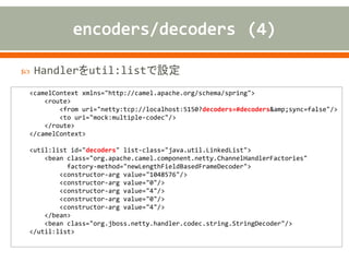  Handlerをutil:listで設定
<camelContext xmlns="http://camel.apache.org/schema/spring">
<route>
<from uri="netty:tcp://localhost:5150?decoders=#decoders&amp;sync=false"/>
<to uri="mock:multiple-codec"/>
</route>
</camelContext>
<util:list id="decoders" list-class="java.util.LinkedList">
<bean class="org.apache.camel.component.netty.ChannelHandlerFactories"
factory-method="newLengthFieldBasedFrameDecoder">
<constructor-arg value="1048576"/>
<constructor-arg value="0"/>
<constructor-arg value="4"/>
<constructor-arg value="0"/>
<constructor-arg value="4"/>
</bean>
<bean class="org.jboss.netty.handler.codec.string.StringDecoder"/>
</util:list>
 