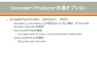  sync (default: TRUE)
o one-way(false)、request-replay(true)
 disconnect (default: FALSE)
o 送受信後、Channelを切断する場合はTRUE
 transferExchange (default: FALSE) TCPのみ
o ExchangeのBODY、ヘッダ、プロパティなどをシリアライズして送受信
 noReplyLogLevel (default: WARN)
o Producerで送信するメッセージがない場合や、sync=TRUEでレスポ
ンスを返さない場合に出力するログレベル
 orderedThreadPoolExecutor (default: TRUE)
o 同一Channelでの送受信をシーケンシャルに行う
 