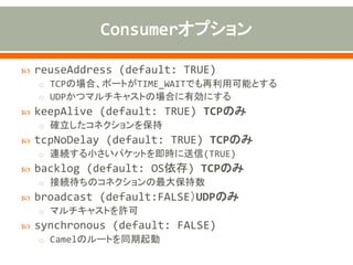  textline (default: FALSE) TCPのみ
o ExchangeのBODYにあるオブジェクトを文字列に変換する
 delimiter (default: LINE) TCPのみ
o textlineがTRUEの場合のみ有効。デリミタ(LINE、NULL)
 decoderMaxLineLength (default: 1000) TCPのみ
o textlineがTRUEの場合のみ有効。1行の最大バイト数
 autoAppendDelimiter (default: TRUE) TCPのみ
o textlineがTRUEの場合のみ有効。デリミタを自動でつけるかどうか。
 encoding (default: null)
o Exchangeのエンコーディング。textlineがTRUEの場合は、文字列
生成時のエンコーディングとして使用される。指定されていない場合
は、UTF-8。
 