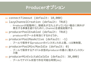  allowDefaultCodec (default: TRUE)
o encoder(s)/decoder(s)が指定されていない場合、デフォルトの
encoder/decoderを使用
o textlineがTRUEの場合
• stringDecoder/Encoder、DelimiterBasedFrameDecoder
o textlineがFALSEの場合
• ObjectDecoder/Encoder
 