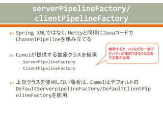  connectTimeout (default: 10,000)
 lazyChannelCreation (default: TRUE)
o Producerが起動時に、接続先が立ち上がっていない場合に例外が
発生する事象を避けるために、Channelを遅延起動する
 producerPoolEnabled (default: TRUE)
o producerのプールを有効にするかどうか。
 producerPoolMaxActive (default: -1)
o プールで保持するproducerのインスタンスの上限。-1は無制限。
 producerPoolMin/MaxIdle (default: 0)
o プールで保持するアイドル状態のproducerの最小/最大インスタン
ス数
 producerMinEvictableIdle (default: 30,000)
o プールでアイドル状態で存在可能な時間(ms)
 