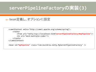 public class MyServerPipelineFactory extends ServerPipelineFactory {
private NettyConsumer consumer;
public MyServlerPipelineFactory() {
//
}
public MyServlerPipelineFactory(NettyConsumer consumer) {
this.consumer = consumer;
}
@Override
public ChannelPipeline getPipeline() throws Exception {
(snip)
}
@Override
public ServerPipelineFactory createPipelineFactory(NettyConsumer consumer) {
return new MyServlerPipelineFactory(consumer);
}
}
デフォルトコンストラクタ
ChannelPipelineの生成
インスタンスの生成
 