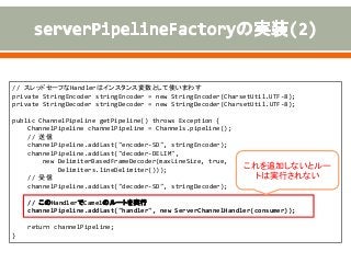 // スレッドセーフなHandlerはインスタンス変数として使いまわす
private StringEncoder stringEncoder = new StringEncoder(CharsetUtil.UTF-8);
private StringDecoder stringDecoder = new StringDecoder(CharsetUtil.UTF-8);
public ChannelPipeline getPipeline() throws Exception {
ChannelPipeline channelPipeline = Channels.pipeline();
// 送信
channelPipeline.addLast("encoder-SD", stringEncoder);
channelPipeline.addLast("decoder-DELIM",
new DelimiterBasedFrameDecoder(maxLineSize, true,
Delimiters.lineDelimiter()));
// 受信
channelPipeline.addLast("decoder-SD", stringDecoder);
// このHandlerでCamelのルートを実行
channelPipeline.addLast("handler", new ServerChannelHandler(consumer));
return channelPipeline;
}
これを追加しないとルー
トは実行されない
 