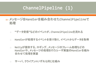  メッセージをHandlerを組み合わせたChannelPipelineで
処理
o “データ受信”などのイベントが、ChannelPipelineを流れる
o Handlerが処理するイベントを受け取り、イベントからデータを取得
o Nettyが提供する、ロギング、メッセージのフレーム処理などの
Handlerや、メッセージの処理を行うユーザ実装のHandlerを組み
合わせて処理を実装
o サーバ、クライアントいずれも同じ仕組み
 