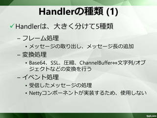 Handler 
送信用(エンコーダ)、受信用(デコーダ）お 
よび送受信共用の3種類 
スレッドセーフでないHandlerも存在する 
ため、使用する場合は工夫が必要 
– スレッドセーフなHandlerには、@Sharableが 
付与 
 