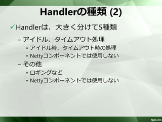 Handlerの種類(1) 
Handlerは、大きく分けて5種類 
– フレーム処理 
• メッセージの取り出し、メッセージ長の追加 
– 変換処理 
• Base64、SSL、圧縮、ChannelBuffer⇔文字列/オブ 
ジェクトなどの変換を行う 
– イベント処理 
• 受信したメッセージの処理 
• Nettyコンポーネントが実装するため、使用しない 
 