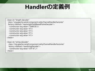 Handlerの定義 
Spring XMLにHandlerをbeanタグで定義 
– ChannelHandlerFactoriesのHandler生成メソッ 
ドを使用 
• newStringDecoder()/newStringDecoder() 
• newObjectDecoder()/newObjectEncoder() 
• newDelimiterBasedFrameDecoder() 
• newLengthFieldBasedFrameDecoder() 
– Handlerがスレッドセーフか考慮する必要なし 
 