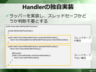 Handlerの定義例 
<bean id="length-decoder" 
class="org.apache.camel.component.netty.ChannelHandlerFactories" 
factory-method="newLengthFieldBasedFrameDecoder"> 
<constructor-arg value="1048576"/> 
<constructor-arg value="0"/> 
<constructor-arg value="4"/> 
<constructor-arg value="0"/> 
<constructor-arg value="4"/> 
</bean> 
<bean id="string-decoder" 
class="org.apache.camel.component.netty.ChannelHandlerFactories" 
factory-method="newStringDecoder"> 
<constructor-arg value="UTF-8" /> 
</bean> 
 
