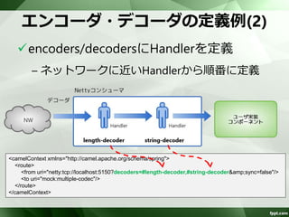 エンコーダ・デコーダの定義例(1) 
encoders/decodersにHandlerを定義 
– Handlerのidの先頭に”#”をつける 
– 複数設定する場合はカンマ区切り 
– カンマの前後はスペース不要 
<camelContext xmlns="http://camel.apache.org/schema/spring"> 
<route> 
<from uri="netty:tcp://localhost:5150?decoders=#length-decoder,#string-decoder&amp;sync=false"/> 
<to uri="mock:multiple-codec"/> 
</route> 
</camelContext> 
 
